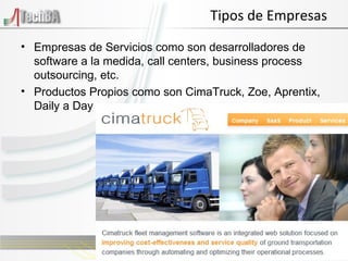 Tipos de Empresas Empresas de Servicios como son desarrolladores de software a la medida, call centers, business process outsourcing, etc. Productos Propios como son CimaTruck, Zoe, Aprentix, Daily a Day 