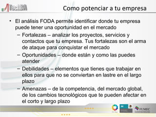 Como potenciar a tu empresa El análisis FODA permite identificar donde tu empresa puede tener una oportunidad en el mercado Fortalezas – analizar los proyectos, servicios y contactos que tu empresa. Tus fortalezas son el arma de ataque para conquistar el mercado Oportunidades – donde están y como las puedes atender Debilidades – elementos que tienes que trabajar en ellos para que no se conviertan en lastre en el largo plazo Amenazas – de la competencia, del mercado global, de los cambios tecnológicos que te pueden afectar en el corto y largo plazo 
