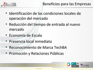 Beneficios para las Empresas Identificación de las condiciones locales de operación del mercado Reducción del tiempo de entrada al nuevo mercado Economía de Escala Presencia local inmediata Reconocimiento de Marca TechBA Promoción y Relaciones Públicas 