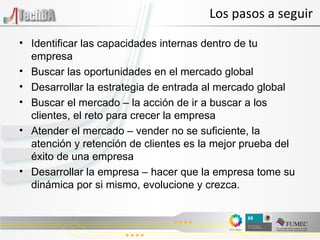 Los pasos a seguir Identificar las capacidades internas dentro de tu empresa Buscar las oportunidades en el mercado global Desarrollar la estrategia de entrada al mercado global Buscar el mercado – la acci ón de ir a buscar a los clientes, el reto para crecer la empresa Atender el mercado – vender no se suficiente, la atención y retención de clientes es la mejor prueba del éxito de una empresa Desarrollar la empresa – hacer que la empresa tome su dinámica por si mismo, evolucione y crezca. 
