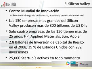 Centro Mundial de Innovación Ecosistema integrado de industria, academía, protección intelectual Las 150 empresas mas grandes del Silicon Valley producen mas de 800 billones de US Dlls Solo cuatro empresas de las 150 tienen mas de 25 años: HP, Applied Materials, Sun, Apple 2.8 Billones de Inversión de Capital de Riesgo en el 2008, 39 % de Estados Unidos con 292 inversiones 25,000 Startup´s activos en todo momento El Silicon Valley 