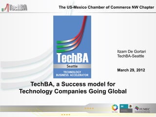 The US-Mexico Chamber of Commerce NW Chapter




                                      Itzam De Gortari
                                      TechBA-Seattle


                                      March 29, 2012


   TechBA, a Success model for
Technology Companies Going Global
 