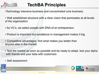 TechBA Principles
• Technology intensive business and concentrated core business

•  Well established structure with a clear vision that permeates at all levels
of the organization

•  As VC’s, we select people with DNA of an entrepreneur

•  Product is important but excellence in management makes it big

•  Competitive advantages: find what makes you better than
anyone else in the market

•  Test the market as soon as possible and be ready to adapt, test your alpha
 with friends and your beta with customers

•  Self assessment
 