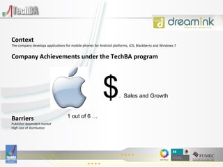 Context	
  
The	
  company	
  develops	
  applica:ons	
  for	
  mobile	
  phones	
  for	
  Android	
  plaVorms,	
  iOS,	
  Blackberry	
  and	
  Windows	
  7	
  
	
  

Company	
  Achievements	
  under	
  the	
  TechBA	
  program	
  
	
  

	
  


                                                                                 $
	
  
	
  
	
                                                                                              . Sales and Growth
	
  
	
  
Barriers	
                                       1 out of 6 …
Publisher	
  dependent	
  market	
  
High	
  cost	
  of	
  distribu:on	
  
	
  
                                                                                   	
  
                                                                                   	
  
 