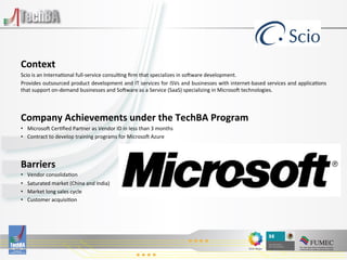  
	
  

Context	
  
Scio	
  is	
  an	
  Interna:onal	
  full-­‐service	
  consul:ng	
  ﬁrm	
  that	
  specializes	
  in	
  so^ware	
  development.	
  	
  
Provides	
  outsourced	
  product	
  development	
  and	
  IT	
  services	
  for	
  ISVs	
  and	
  businesses	
  with	
  internet-­‐based	
  services	
  and	
  applica:ons
                                                                                                                                                                          	
  
that	
  support	
  on-­‐demand	
  businesses	
  and	
  So^ware	
  as	
  a	
  Service	
  (SaaS)	
  specializing	
  in	
  Microso^	
  technologies.	
  

	
  
Company	
  Achievements	
  under	
  the	
  TechBA	
  Program	
  
•  Microso^	
  Cer:ﬁed	
  Partner	
  as	
  Vendor	
  ID	
  in	
  less	
  than	
  3	
  months	
  
•  Contract	
  to	
  develop	
  training	
  programs	
  for	
  Microso^	
  Azure	
  

	
  
Barriers	
  
•      Vendor	
  consolida:on	
  
•      Saturated	
  market	
  (China	
  and	
  India)	
  
•      Market	
  long	
  sales	
  cycle	
  
•      Customer	
  acquisi:on	
  

                                                                                              	
  
                                                                                              	
  
 