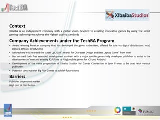  
	
  
Context	
  
Xibalba	
   is	
   an	
   independent	
   company	
   with	
   a	
   global	
   vision	
   devoted	
   to	
   crea:ng	
   innova:ve	
   games	
   by	
   using	
   the	
   latest
                                                                                                                                                                                	
  
gaming	
  technology	
  to	
  achieve	
  the	
  highest	
  quality	
  standards	
  

Company	
  Achievements	
  under	
  the	
  TechBA	
  Program	
  
•  Award	
   winning	
   Mexican	
   company	
   that	
   has	
   developed	
   the	
   game	
   Icebreakers,	
   oﬀered	
   for	
   sale	
   via	
   digital	
   distribu:on:	
   Intel,          	
  
   Desura,	
  OnLive,	
  direct2Drive	
  
•  Icebreakers	
  was	
  awarded	
  the	
  :Level	
  Up	
  2010”	
  awards	
  for	
  Character	
  Design	
  and	
  Best	
  Laptop	
  Game”	
  from	
  Intel	
  
•  Has	
   secured	
   their	
   ﬁrst	
   extended	
   development	
   contract	
   with	
   a	
   major	
   mobile	
   games	
   indy	
   developer	
   publisher	
   to	
   assist	
   in	
   the	
  
   development	
  of	
  new	
  and	
  exis:ng	
  F2P	
  (Free	
  to	
  Play)	
  mobile	
  games	
  for	
  iOS	
  and	
  Android.	
  
•  Development	
   of	
   the	
   value	
   proposi:on	
   of	
   Xibalba	
   Studios	
   for	
   Games	
   Connec:on	
   in	
   Lyon	
   France	
   to	
   be	
   used	
   with	
   various       	
  
   publishers	
  
•  Poten:al	
  contract	
  with	
  Big	
  Fish	
  Games	
  to	
  publish	
  future	
  :tles	
  

Barriers	
  
Publisher	
  dependent	
  market	
  
High	
  cost	
  of	
  distribu:on	
  

	
  
	
  
	
  
 
