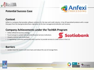  
Poten)al	
  Success	
  Case	
  
	
  
Context	
  
Anfexi	
   is	
   a	
   company	
   that	
   provides	
   so^ware	
   solu:ons	
   for	
   the	
   loan	
   and	
   credit	
   industry.	
   It	
   has	
   20	
   specialized	
   products	
   with	
   a	
   scope	
  
that	
  goes	
  from	
  the	
  lead	
  genera:on/loan	
  origina:on	
  to	
  the	
  loan	
  management/collec:on	
  and	
  recovery	
  
	
  

Company	
  Achievements	
  under	
  the	
  TechBA	
  Program	
  
•      Anfexi	
  reﬁned	
  its	
  business	
  strategy	
  
•      Found	
  and	
  got	
  in	
  contact	
  with	
  poten:al	
  ﬁnancial	
  services	
  ins:tu:ons	
  
•      Closed	
  a	
  contract	
  with	
  Sco:a	
  Bank	
  
•      Is	
  nego:a:ng	
  a	
  poten:al	
  partnership	
  with	
  a	
  partner	
  to	
  provide	
  services	
  to	
  credit	
  unions	
  in	
  the	
  U.S.	
  

	
  
Barriers	
  
•  Lenders	
  have	
  the	
  need	
  to	
  sell	
  more	
  loans	
  and	
  reduce	
  the	
  cost	
  of	
  manage	
  them.	
  	
  

	
  
	
  
 