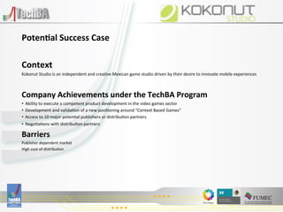  
Poten)al	
  Success	
  Case	
  
	
  
Context	
  
Kokonut	
  Studio	
  is	
  an	
  independent	
  and	
  crea:ve	
  Mexican	
  game	
  studio	
  driven	
  by	
  their	
  desire	
  to	
  innovate	
  mobile	
  experiences	
  

	
  
Company	
  Achievements	
  under	
  the	
  TechBA	
  Program	
  
•  Ability	
  to	
  execute	
  a	
  competent	
  product	
  development	
  in	
  the	
  video	
  games	
  sector	
  
•  Development	
  and	
  valida:on	
  of	
  a	
  new	
  posi:oning	
  around	
  “Context	
  Based	
  Games”	
  
•  Access	
  to	
  10	
  major	
  poten:al	
  publishers	
  or	
  distribu:on	
  partners	
  
•  Nego:a:ons	
  with	
  distribu:on	
  partners	
  

Barriers	
  
Publisher	
  dependent	
  market	
  
High	
  cost	
  of	
  distribu:on	
  

	
  
	
  

	
  
	
  
	
  

	
  
 