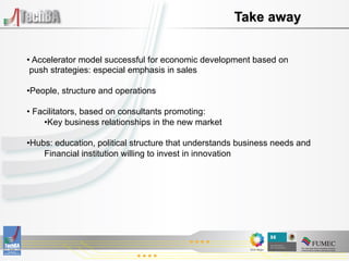 Take away


•  Accelerator model successful for economic development based on
 push strategies: especial emphasis in sales

• People, structure and operations

•  Facilitators, based on consultants promoting:
     • Key business relationships in the new market

• Hubs: education, political structure that understands business needs and
     Financial institution willing to invest in innovation
 