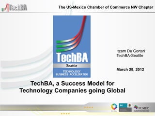 The US-Mexico Chamber of Commerce NW Chapter




                                      Itzam De Gortari
                                      TechBA-Seattle


                                      March 29, 2012


   TechBA, a Success Model for
Technology Companies going Global
 