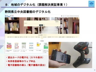 17
８．地域のデジタル化（課題解決実証事業１）
静岡県立中央図書館のデジタル化
・貸出カードの電子化（スマホ表示）
・利用者登録等のウェブ申込
・電子図書館の導入（電子書籍の貸出）
 
