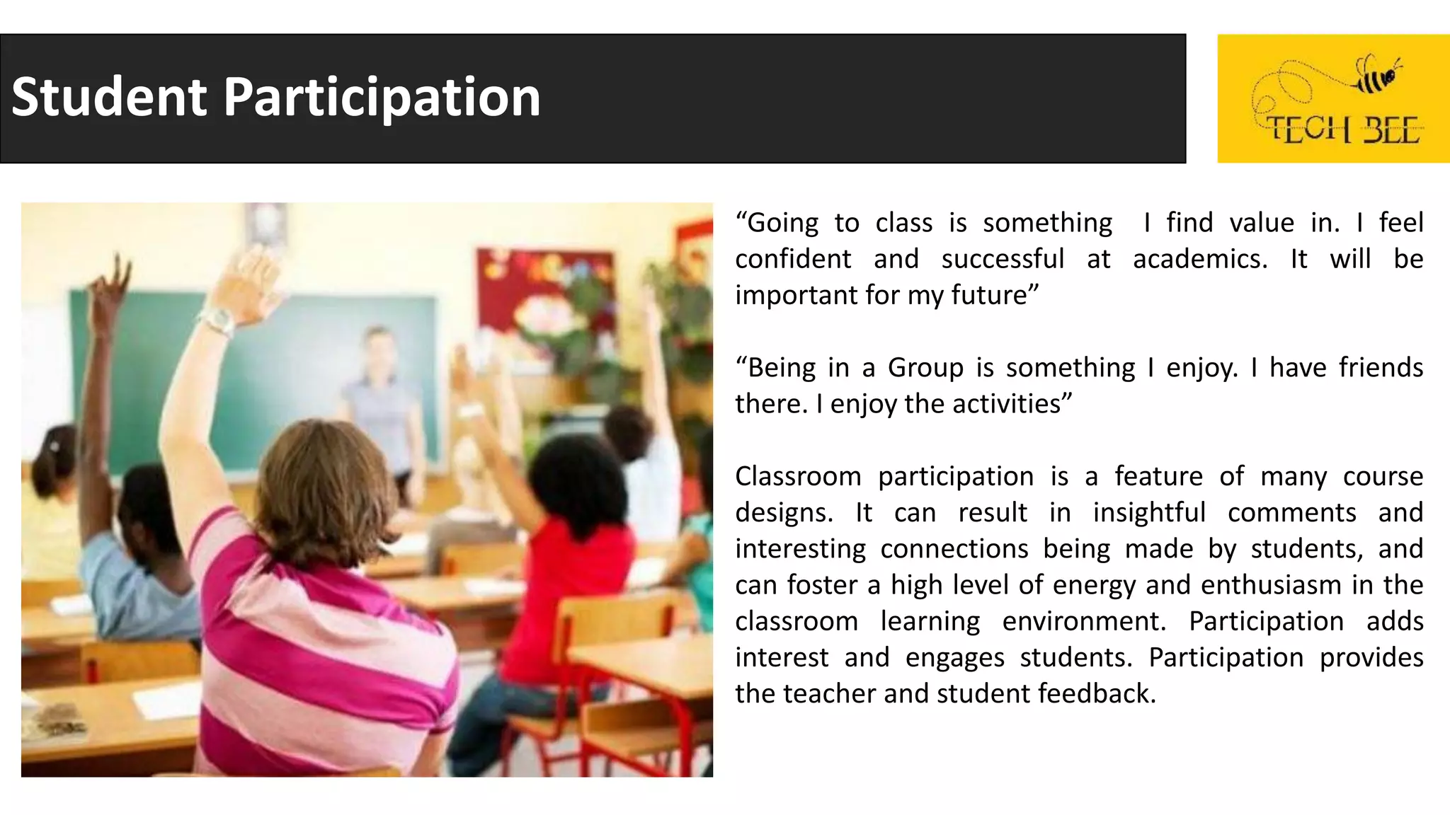 Student Participation
“Going to class is something I find value in. I feel
confident and successful at academics. It will be
important for my future”
“Being in a Group is something I enjoy. I have friends
there. I enjoy the activities”
Classroom participation is a feature of many course
designs. It can result in insightful comments and
interesting connections being made by students, and
can foster a high level of energy and enthusiasm in the
classroom learning environment. Participation adds
interest and engages students. Participation provides
the teacher and student feedback.
 