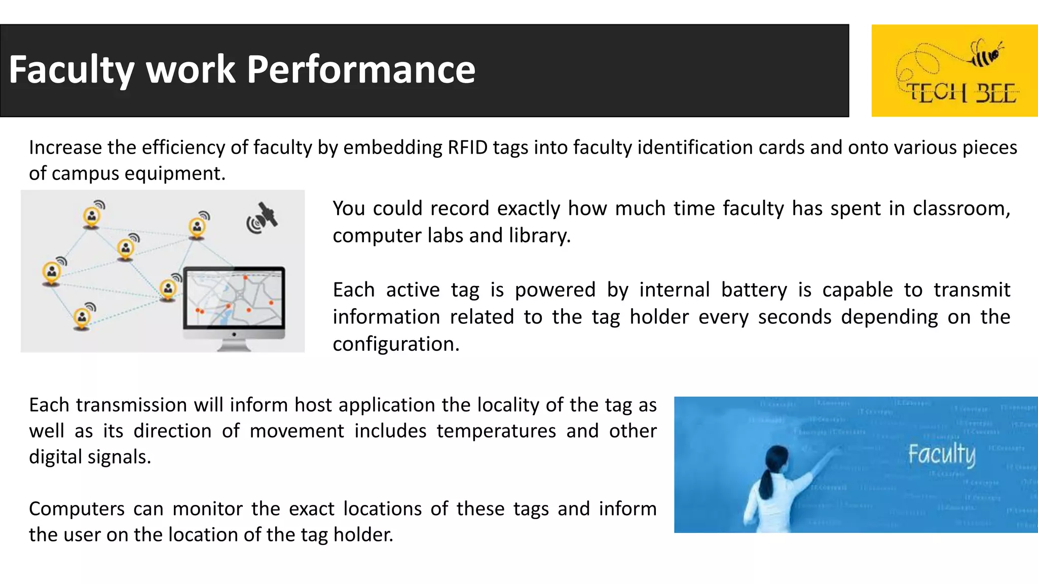 Faculty work Performance
Increase the efficiency of faculty by embedding RFID tags into faculty identification cards and onto various pieces
of campus equipment.
You could record exactly how much time faculty has spent in classroom,
computer labs and library.
Each active tag is powered by internal battery is capable to transmit
information related to the tag holder every seconds depending on the
configuration.
Each transmission will inform host application the locality of the tag as
well as its direction of movement includes temperatures and other
digital signals.
Computers can monitor the exact locations of these tags and inform
the user on the location of the tag holder.
 