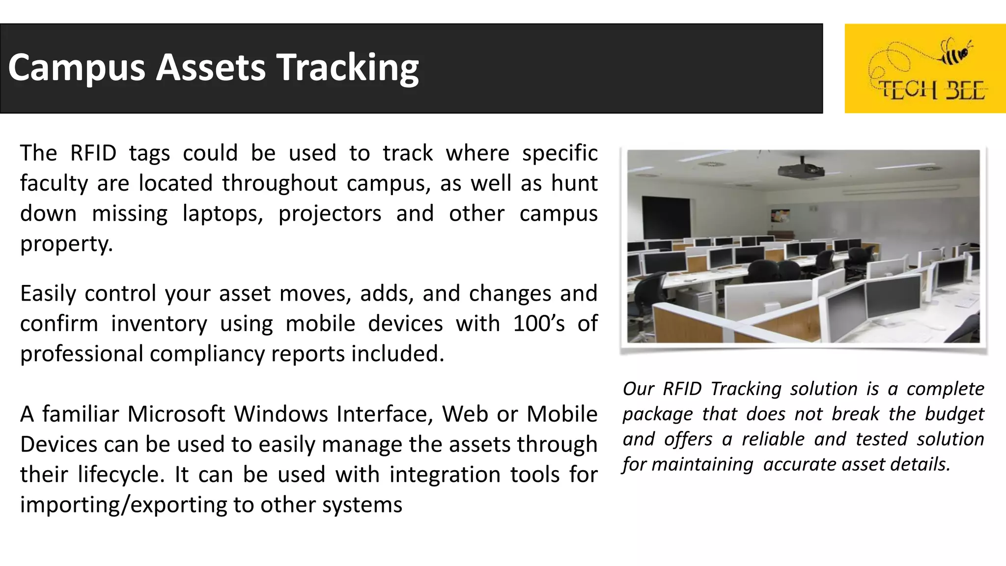 Campus Assets Tracking
The RFID tags could be used to track where specific
faculty are located throughout campus, as well as hunt
down missing laptops, projectors and other campus
property.
Easily control your asset moves, adds, and changes and
confirm inventory using mobile devices with 100’s of
professional compliancy reports included.
A familiar Microsoft Windows Interface, Web or Mobile
Devices can be used to easily manage the assets through
their lifecycle. It can be used with integration tools for
importing/exporting to other systems
Our RFID Tracking solution is a complete
package that does not break the budget
and offers a reliable and tested solution
for maintaining accurate asset details.
 