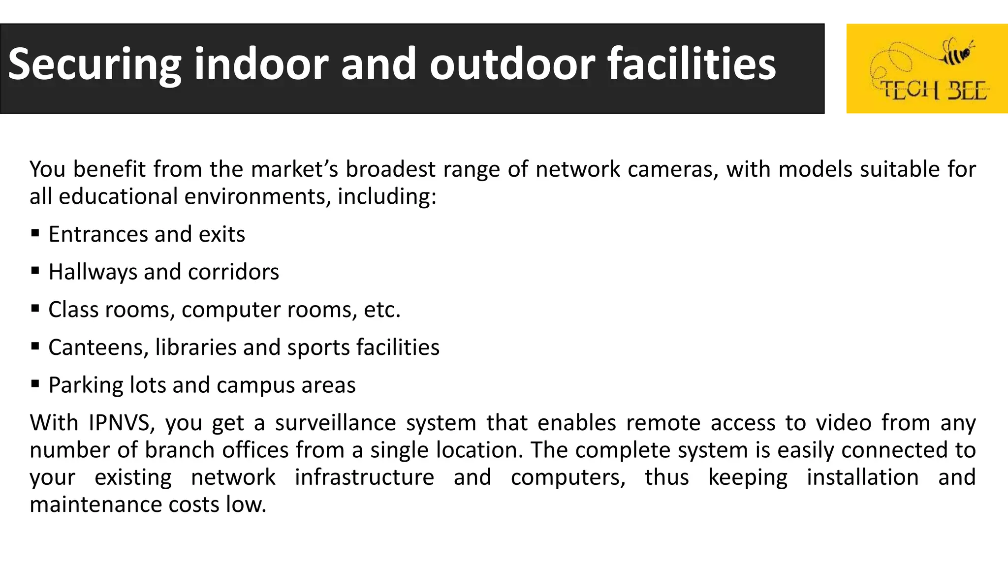 Securing indoor and outdoor facilities
You benefit from the market’s broadest range of network cameras, with models suitable for
all educational environments, including:
 Entrances and exits
 Hallways and corridors
 Class rooms, computer rooms, etc.
 Canteens, libraries and sports facilities
 Parking lots and campus areas
With IPNVS, you get a surveillance system that enables remote access to video from any
number of branch offices from a single location. The complete system is easily connected to
your existing network infrastructure and computers, thus keeping installation and
maintenance costs low.
 