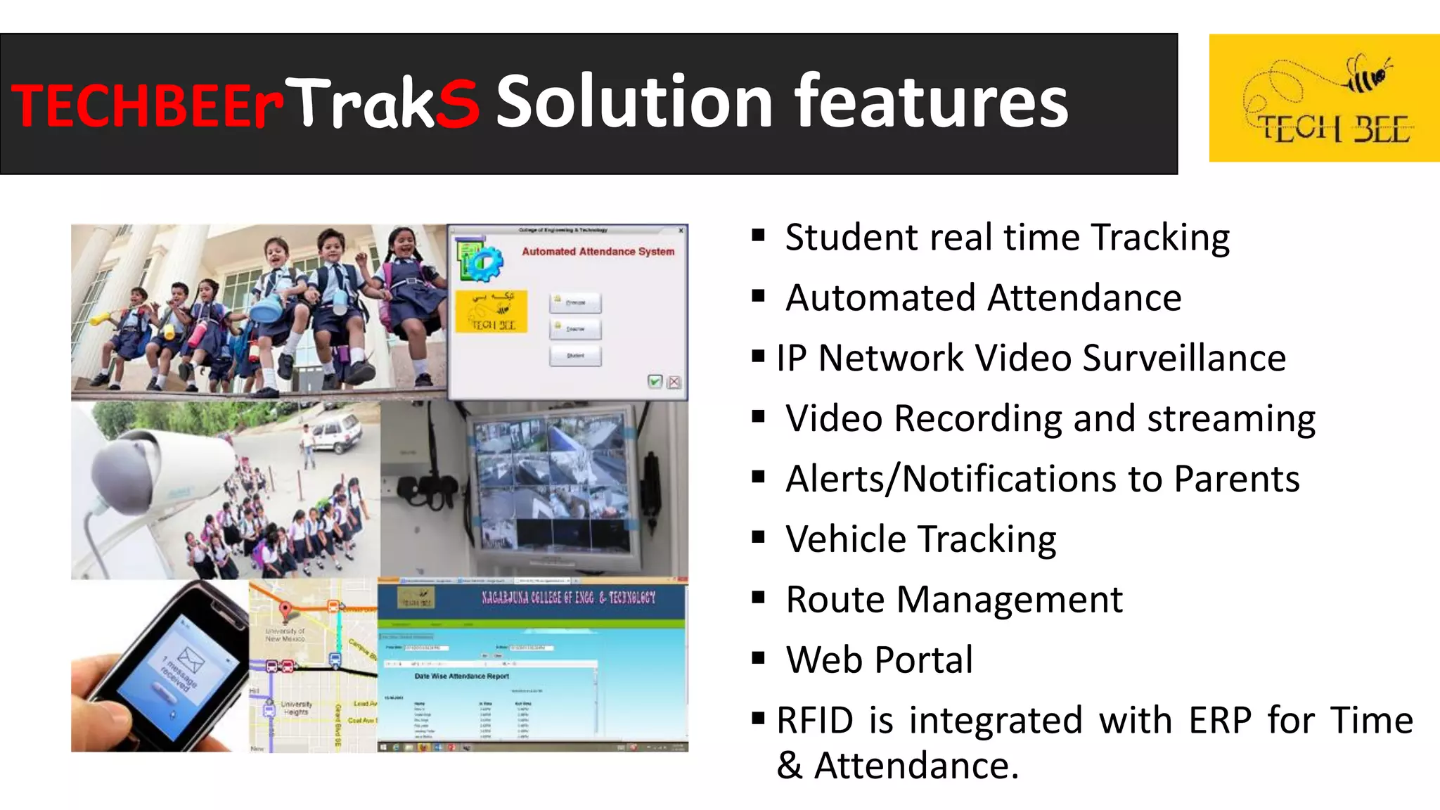 TECHBEErTrakS Solution features
 Student real time Tracking
 Automated Attendance
 IP Network Video Surveillance
 Video Recording and streaming
 Alerts/Notifications to Parents
 Vehicle Tracking
 Route Management
 Web Portal
 RFID is integrated with ERP for Time
& Attendance.
 
