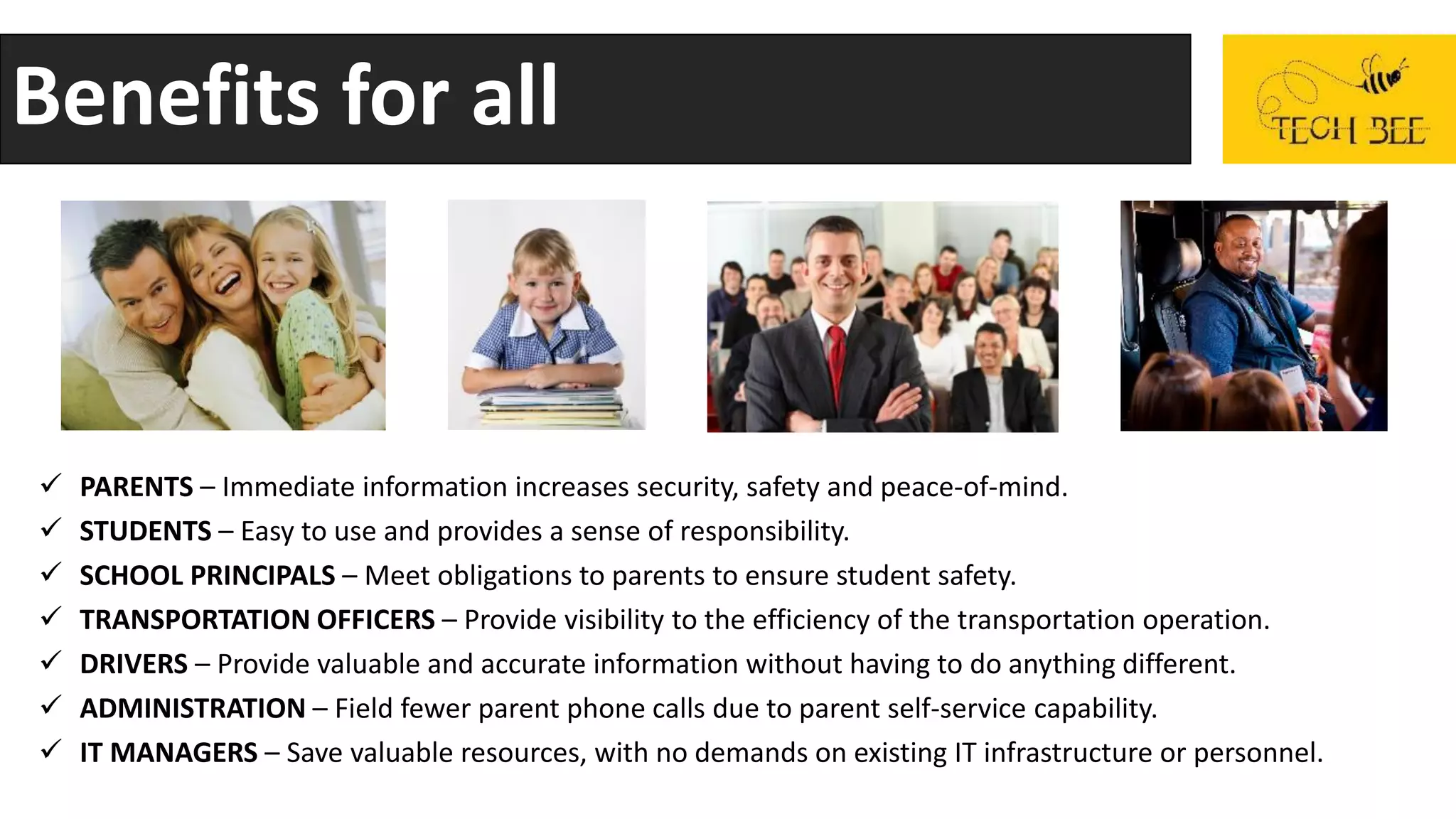 Benefits for all
 PARENTS – Immediate information increases security, safety and peace-of-mind.
 STUDENTS – Easy to use and provides a sense of responsibility.
 SCHOOL PRINCIPALS – Meet obligations to parents to ensure student safety.
 TRANSPORTATION OFFICERS – Provide visibility to the efficiency of the transportation operation.
 DRIVERS – Provide valuable and accurate information without having to do anything different.
 ADMINISTRATION – Field fewer parent phone calls due to parent self-service capability.
 IT MANAGERS – Save valuable resources, with no demands on existing IT infrastructure or personnel.
 