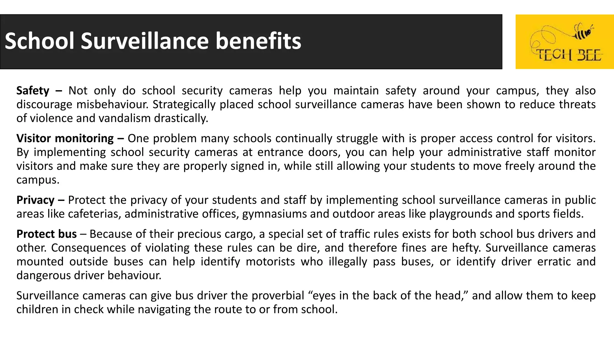 School Surveillance benefits
Safety – Not only do school security cameras help you maintain safety around your campus, they also
discourage misbehaviour. Strategically placed school surveillance cameras have been shown to reduce threats
of violence and vandalism drastically.
Visitor monitoring – One problem many schools continually struggle with is proper access control for visitors.
By implementing school security cameras at entrance doors, you can help your administrative staff monitor
visitors and make sure they are properly signed in, while still allowing your students to move freely around the
campus.
Privacy – Protect the privacy of your students and staff by implementing school surveillance cameras in public
areas like cafeterias, administrative offices, gymnasiums and outdoor areas like playgrounds and sports fields.
Protect bus – Because of their precious cargo, a special set of traffic rules exists for both school bus drivers and
other. Consequences of violating these rules can be dire, and therefore fines are hefty. Surveillance cameras
mounted outside buses can help identify motorists who illegally pass buses, or identify driver erratic and
dangerous driver behaviour.
Surveillance cameras can give bus driver the proverbial “eyes in the back of the head,” and allow them to keep
children in check while navigating the route to or from school.
 