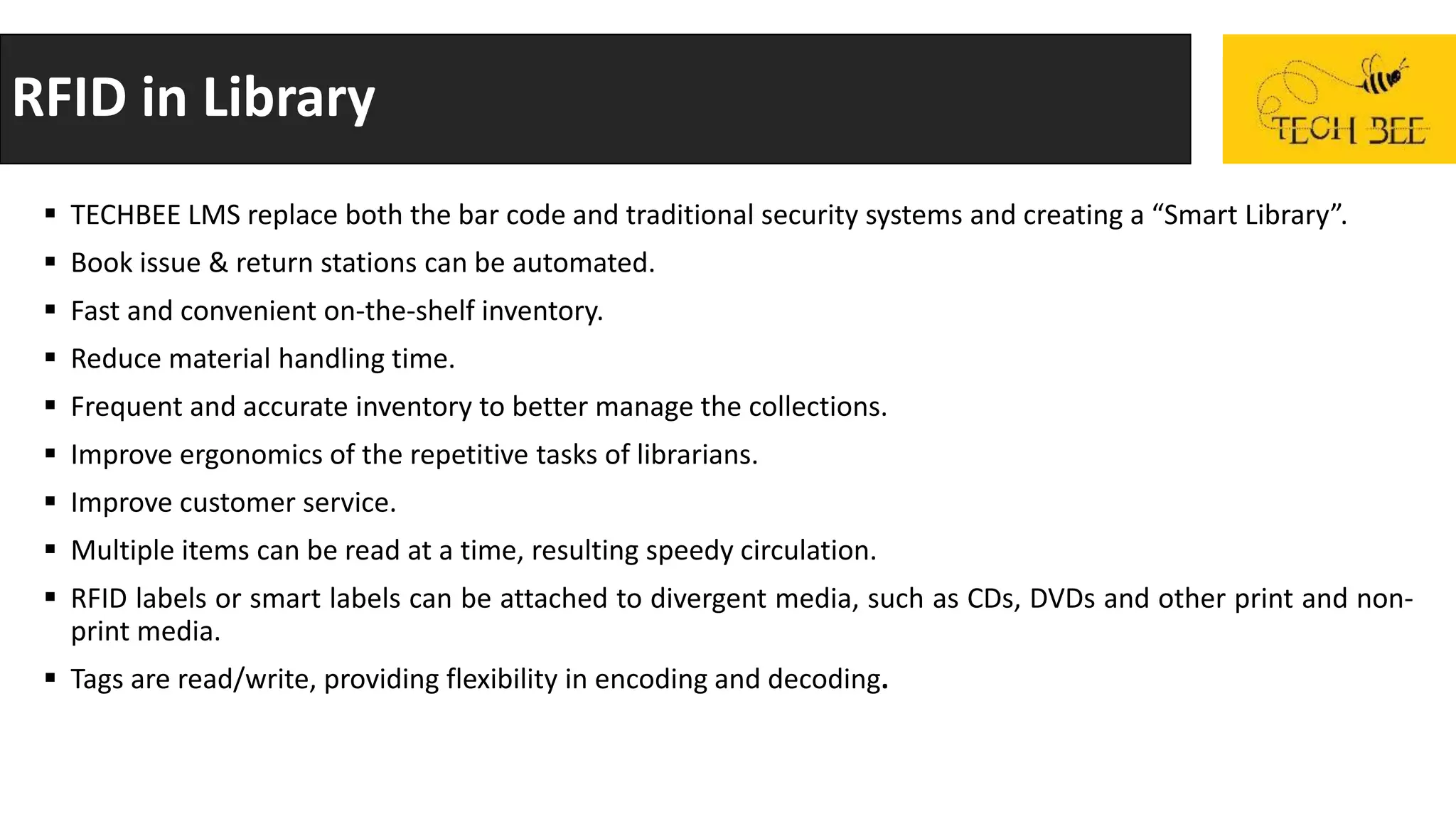 RFID in Library
 TECHBEE LMS replace both the bar code and traditional security systems and creating a “Smart Library”.
 Book issue & return stations can be automated.
 Fast and convenient on-the-shelf inventory.
 Reduce material handling time.
 Frequent and accurate inventory to better manage the collections.
 Improve ergonomics of the repetitive tasks of librarians.
 Improve customer service.
 Multiple items can be read at a time, resulting speedy circulation.
 RFID labels or smart labels can be attached to divergent media, such as CDs, DVDs and other print and non-
print media.
 Tags are read/write, providing flexibility in encoding and decoding.
 