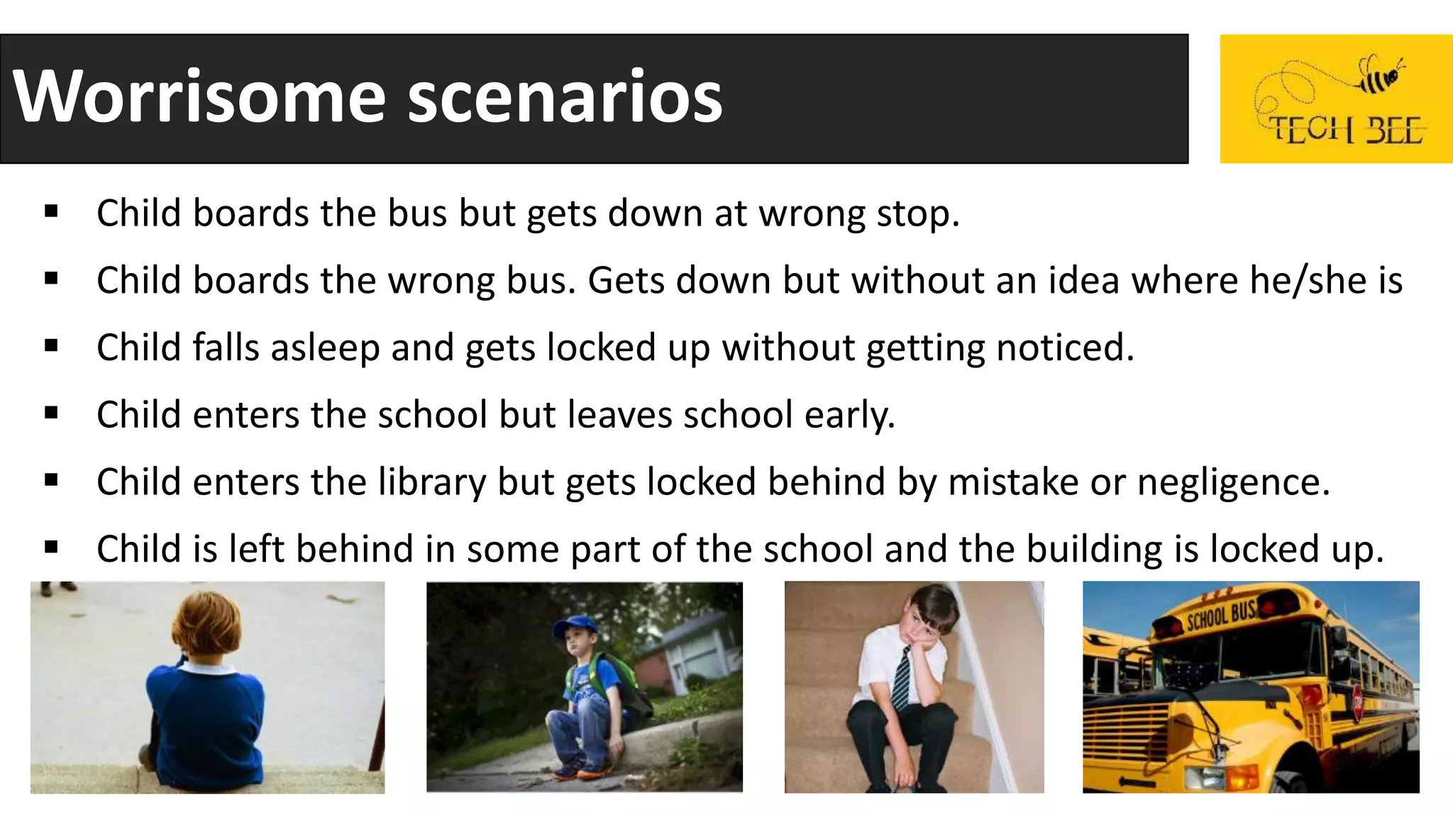 Worrisome scenarios
 Child boards the bus but gets down at wrong stop.
 Child boards the wrong bus. Gets down but without an idea where he/she is
 Child falls asleep and gets locked up without getting noticed.
 Child enters the school but leaves school early.
 Child enters the library but gets locked behind by mistake or negligence.
 Child is left behind in some part of the school and the building is locked up.
 