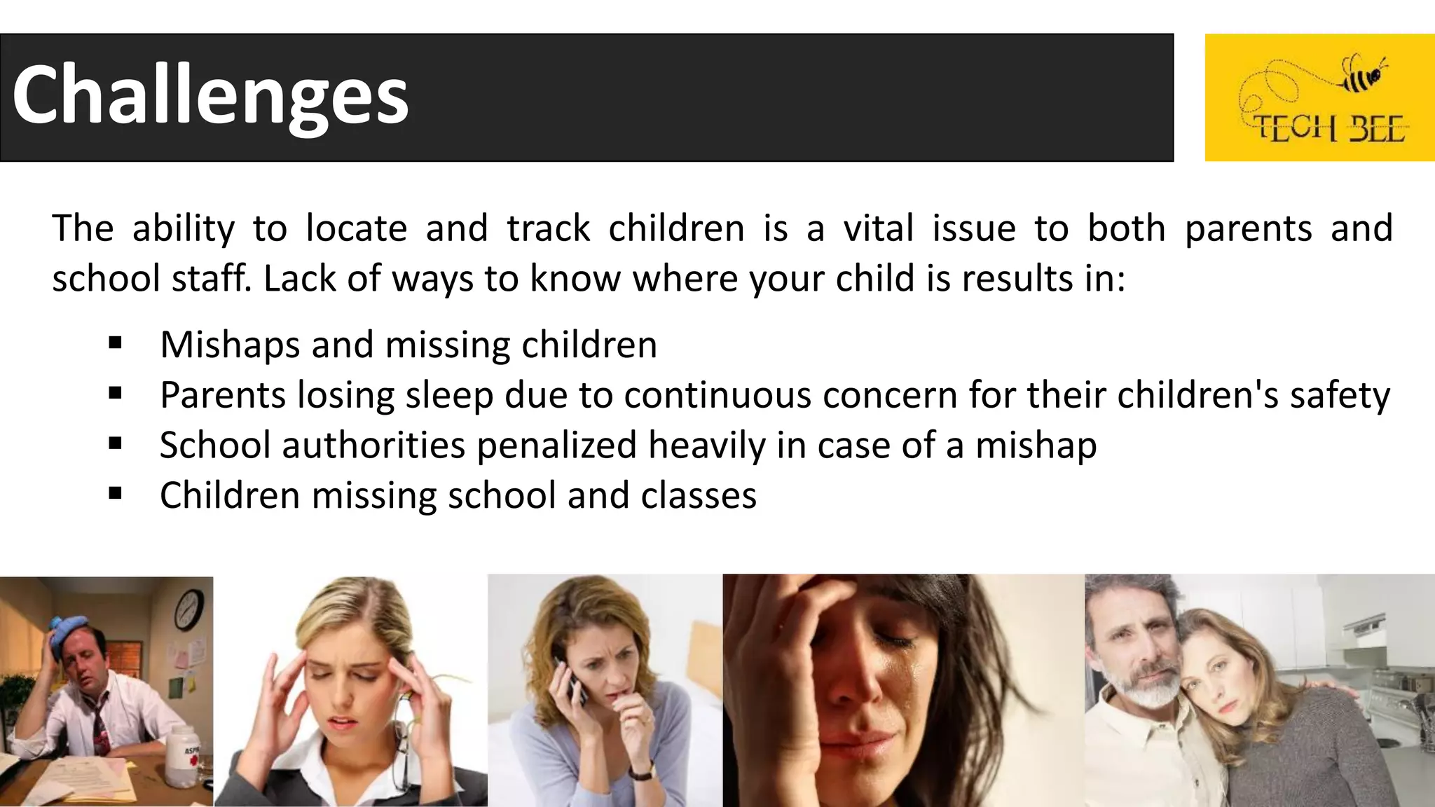 Challenges
The ability to locate and track children is a vital issue to both parents and
school staff. Lack of ways to know where your child is results in:
 Mishaps and missing children
 Parents losing sleep due to continuous concern for their children's safety
 School authorities penalized heavily in case of a mishap
 Children missing school and classes
 