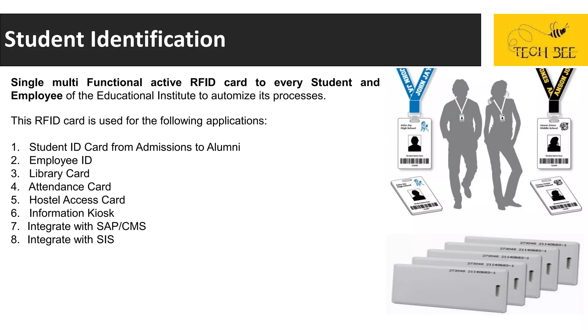 Student Identification
Single multi Functional active RFID card to every Student and
Employee of the Educational Institute to automize its processes.
This RFID card is used for the following applications:
1. Student ID Card from Admissions to Alumni
2. Employee ID
3. Library Card
4. Attendance Card
5. Hostel Access Card
6. Information Kiosk
7. Integrate with SAP/CMS
8. Integrate with SIS
 