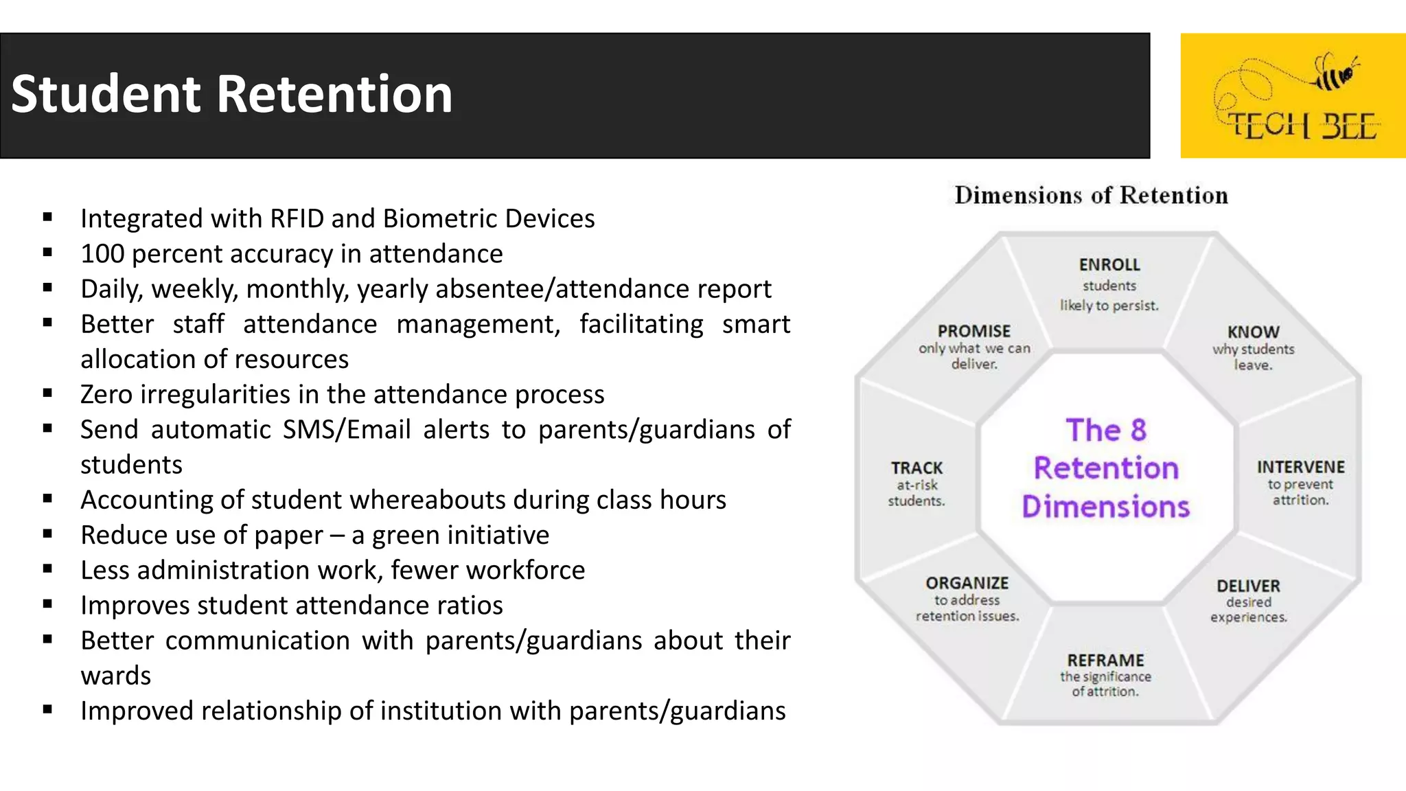 Student Retention
 Integrated with RFID and Biometric Devices
 100 percent accuracy in attendance
 Daily, weekly, monthly, yearly absentee/attendance report
 Better staff attendance management, facilitating smart
allocation of resources
 Zero irregularities in the attendance process
 Send automatic SMS/Email alerts to parents/guardians of
students
 Accounting of student whereabouts during class hours
 Reduce use of paper – a green initiative
 Less administration work, fewer workforce
 Improves student attendance ratios
 Better communication with parents/guardians about their
wards
 Improved relationship of institution with parents/guardians
 