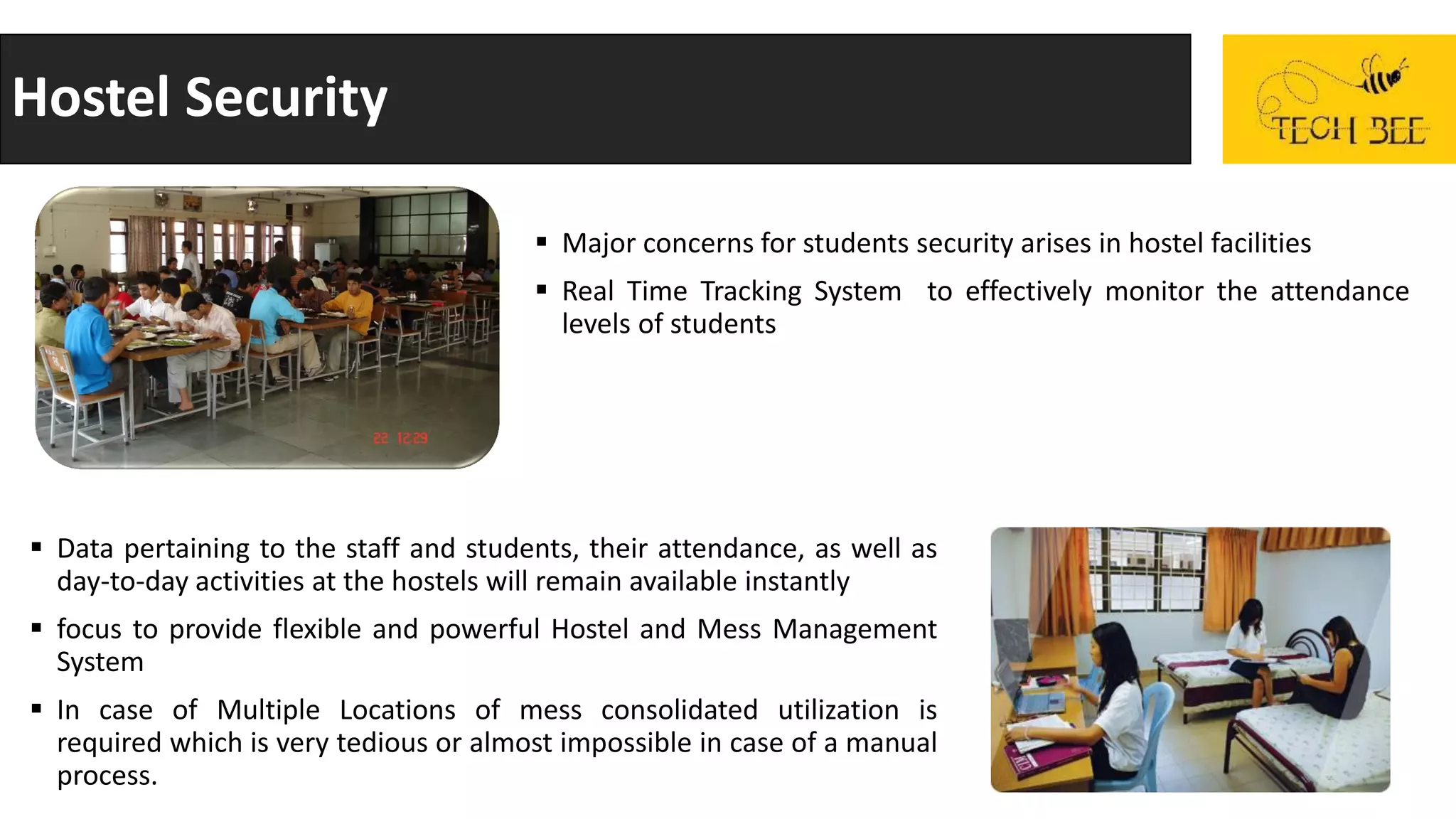Hostel Security
 Major concerns for students security arises in hostel facilities
 Real Time Tracking System to effectively monitor the attendance
levels of students
 Data pertaining to the staff and students, their attendance, as well as
day-to-day activities at the hostels will remain available instantly
 focus to provide flexible and powerful Hostel and Mess Management
System
 In case of Multiple Locations of mess consolidated utilization is
required which is very tedious or almost impossible in case of a manual
process.
 