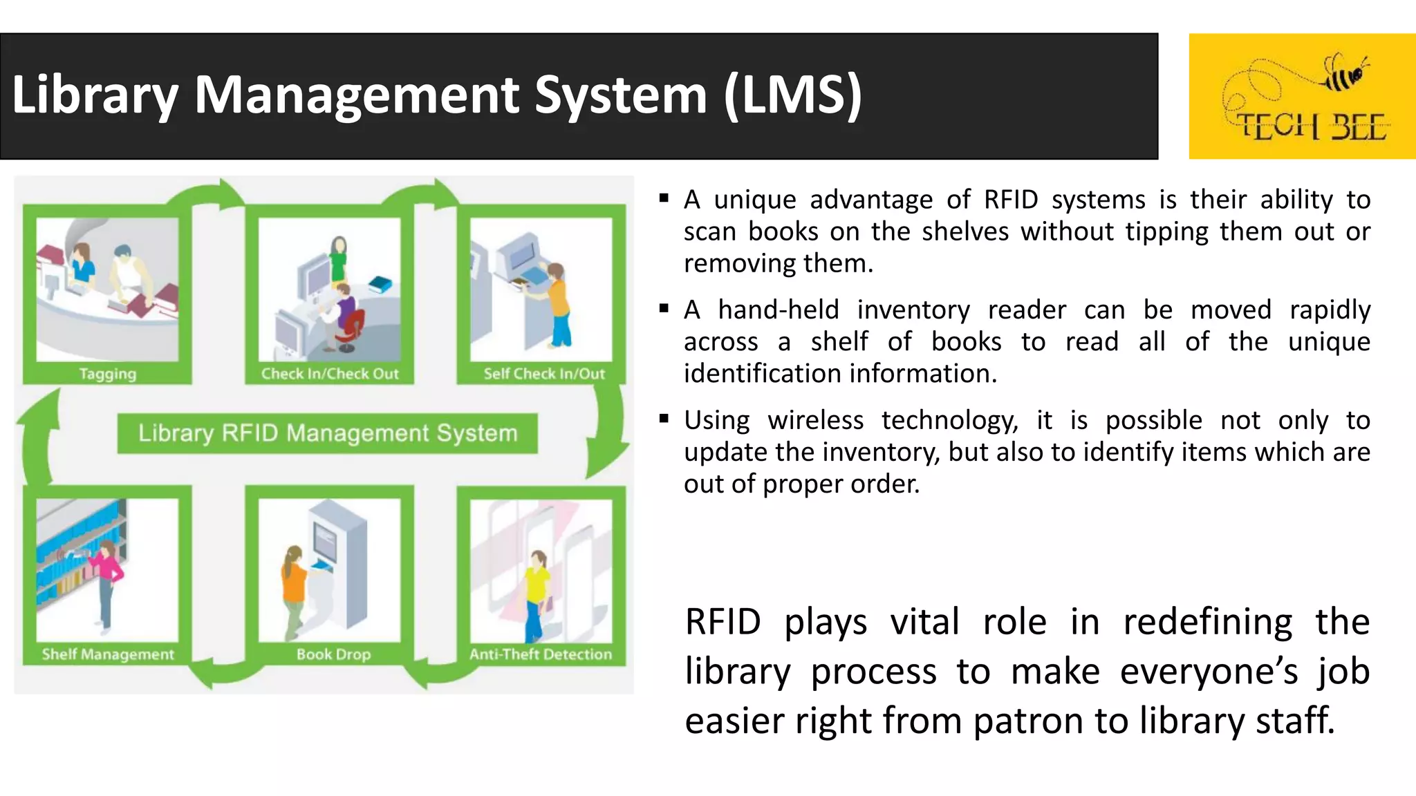 Library Management System (LMS)
 A unique advantage of RFID systems is their ability to
scan books on the shelves without tipping them out or
removing them.
 A hand-held inventory reader can be moved rapidly
across a shelf of books to read all of the unique
identification information.
 Using wireless technology, it is possible not only to
update the inventory, but also to identify items which are
out of proper order.
RFID plays vital role in redefining the
library process to make everyone’s job
easier right from patron to library staff.
 