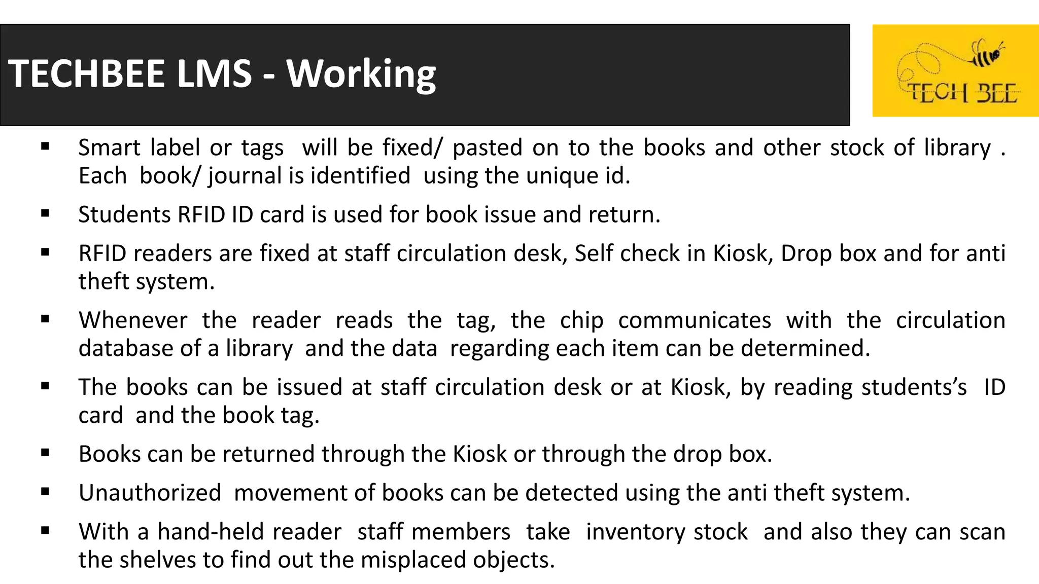 TECHBEE LMS - Working
 Smart label or tags will be fixed/ pasted on to the books and other stock of library .
Each book/ journal is identified using the unique id.
 Students RFID ID card is used for book issue and return.
 RFID readers are fixed at staff circulation desk, Self check in Kiosk, Drop box and for anti
theft system.
 Whenever the reader reads the tag, the chip communicates with the circulation
database of a library and the data regarding each item can be determined.
 The books can be issued at staff circulation desk or at Kiosk, by reading students’s ID
card and the book tag.
 Books can be returned through the Kiosk or through the drop box.
 Unauthorized movement of books can be detected using the anti theft system.
 With a hand-held reader staff members take inventory stock and also they can scan
the shelves to find out the misplaced objects.
 