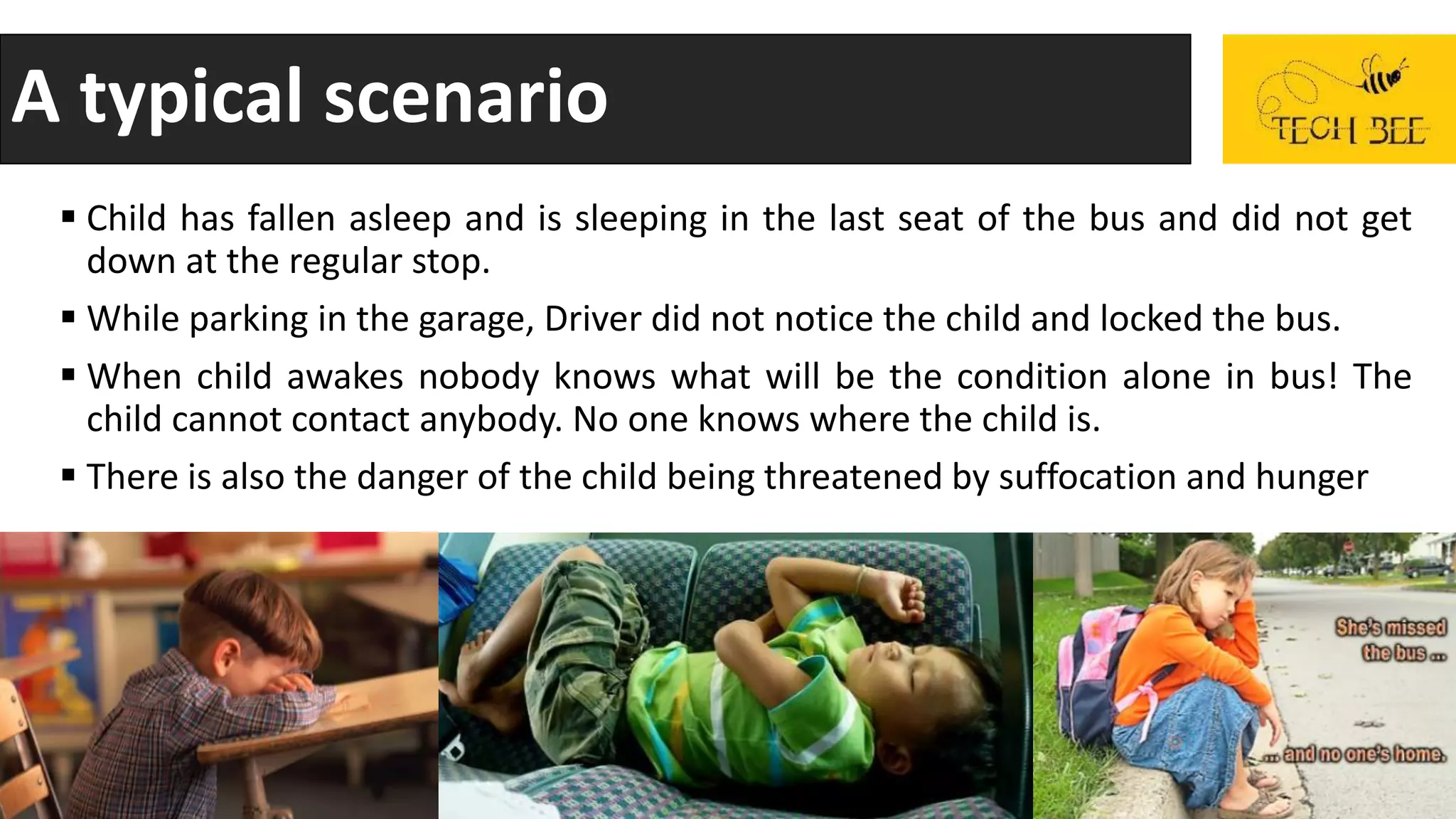 A typical scenario
 Child has fallen asleep and is sleeping in the last seat of the bus and did not get
down at the regular stop.
 While parking in the garage, Driver did not notice the child and locked the bus.
 When child awakes nobody knows what will be the condition alone in bus! The
child cannot contact anybody. No one knows where the child is.
 There is also the danger of the child being threatened by suffocation and hunger
 