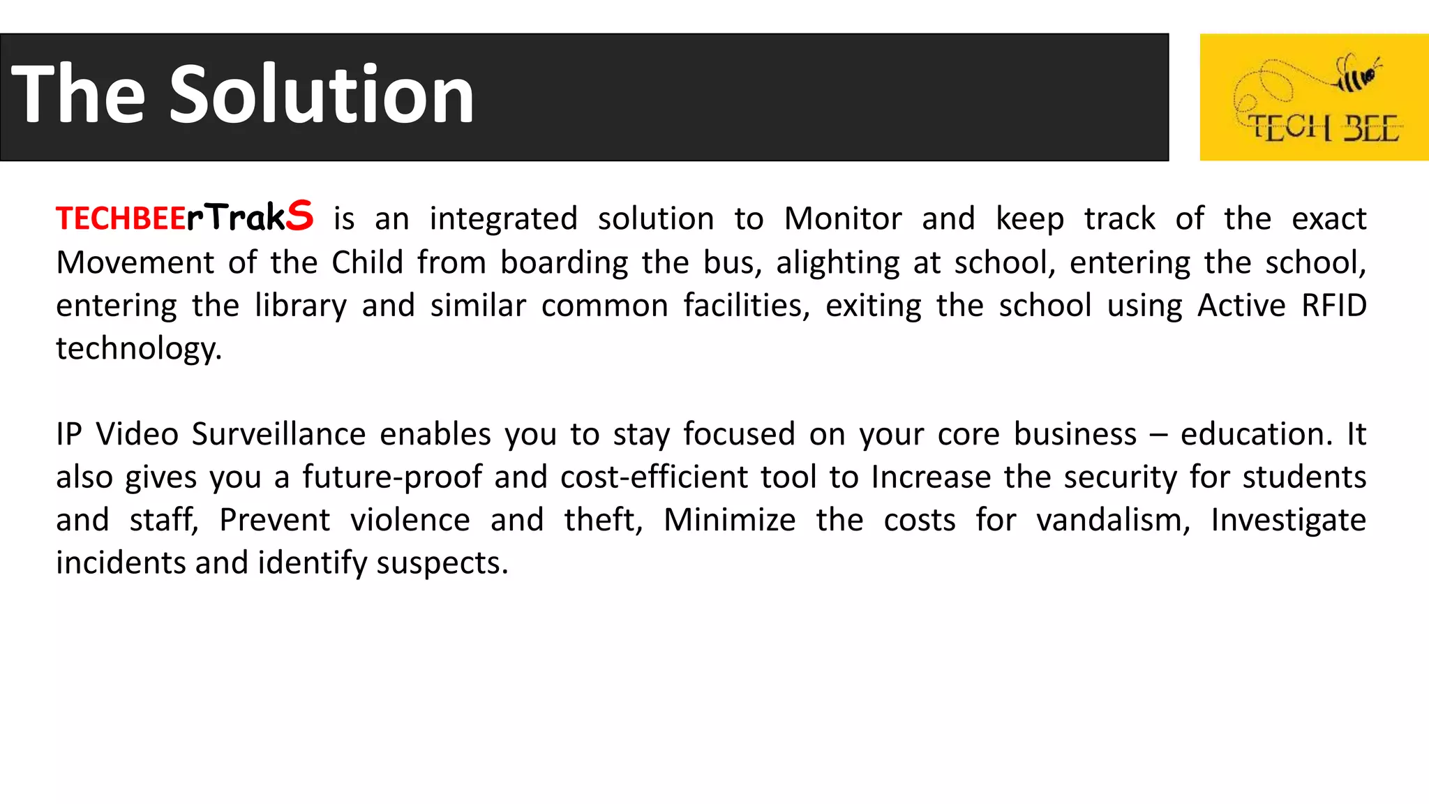 The Solution
TECHBEErTrakS is an integrated solution to Monitor and keep track of the exact
Movement of the Child from boarding the bus, alighting at school, entering the school,
entering the library and similar common facilities, exiting the school using Active RFID
technology.
IP Video Surveillance enables you to stay focused on your core business – education. It
also gives you a future-proof and cost-efficient tool to Increase the security for students
and staff, Prevent violence and theft, Minimize the costs for vandalism, Investigate
incidents and identify suspects.
 