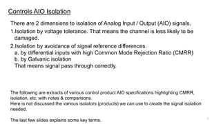 There are 2 dimensions to isolation of Analog Input / Output (AIO) signals.
1.Isolation by voltage tolerance. That means the channel is less likely to be
damaged.
2.Isolation by avoidance of signal reference differences.
a. by differential inputs with high Common Mode Rejection Ratio (CMRR)
b. by Galvanic isolation
That means signal pass through correctly.
Controls AIO Isolation
The following are extracts of various control product AIO specifications highlighting CMRR,
isolation, etc. with notes & comparisons.
Here is not discussed the various isolators (products) we can use to create the signal isolation
needed.
The last few slides explains some key terms.
1
 