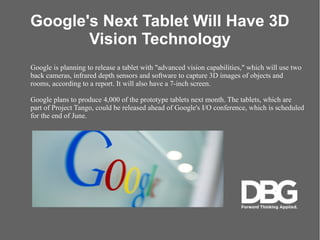Google's Next Tablet Will Have 3D
Vision Technology
Google is planning to release a tablet with "advanced vision capabilities," which will use two
back cameras, infrared depth sensors and software to capture 3D images of objects and
rooms, according to a report. It will also have a 7-inch screen.
Google plans to produce 4,000 of the prototype tablets next month. The tablets, which are
part of Project Tango, could be released ahead of Google's I/O conference, which is scheduled
for the end of June.
 
