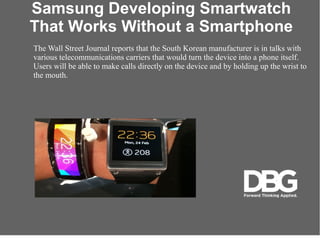 Samsung Developing Smartwatch
That Works Without a Smartphone
The Wall Street Journal reports that the South Korean manufacturer is in talks with
various telecommunications carriers that would turn the device into a phone itself.
Users will be able to make calls directly on the device and by holding up the wrist to
the mouth.
 