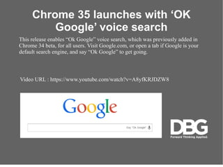 Video URL : https://www.youtube.com/watch?v=A8yfKRJDZW8
Chrome 35 launches with OK
Google voice search
This release enables Ok Google voice search, which was previously added in
Chrome 34 beta, for all users. Visit Google.com, or open a tab if Google is your
default search engine, and say Ok Google to get going.
 