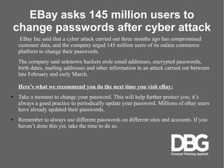 EBay asks 145 million users to
change passwords after cyber attack
EBay Inc said that a cyber attack carried out three months ago has compromised
customer data, and the company urged 145 million users of its online commerce
platform to change their passwords.
The company said unknown hackers stole email addresses, encrypted passwords,
birth dates, mailing addresses and other information in an attack carried out between
late February and early March.
Heres what we recommend you do the next time you visit eBay:
 Take a moment to change your password. This will help further protect you; its
always a good practice to periodically update your password. Millions of eBay users
have already updated their passwords.
 Remember to always use different passwords on different sites and accounts. If you
havent done this yet, take the time to do so.
 