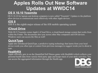 Apples Rolls Out New Software
Updates at WWDC14
With OS X Yosemite comes Apples iCloud Drive, a cloud-based storage system that works from
within the Finder. The documents also sync across other Mac computers and iOS devices.
Windows users can access the files as well!
iCloud Drive
QuickType
Apple also introduced QuickType, a predictive typing technology that learns from your local
device words you often type or context from previous messages to suggest words youre about to
type.
HealthKit
Apple officially gets in on the Quantified Self fitness game with HealthKit which collects your
personal health data from various third party apps and keeps track of your daily activities. You
can access the aggregated information through the Health app.
OS X 10.10 Yosemite
OS X 10.10 for laptops and desktop computers is now called "Yosemite". Updates to the platform
allow devices to communicate more effectively with other Apple devices.
iOS 8
iOS 8 is the eighth major release of the iOS mobile operating system
 