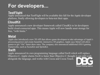 For developers...
Apple announced that TestFlight will be available this fall for the Apple developer
platform, finally allowing developers to beta-test their apps.
TestFlight
CloudKit
Apple announced a new developer framework called CloudKit to let developers
build cloud-connected apps. This means Apple will now handle asset storage for
free, with limits.
Metal
Apple also introduced a new 3D API that allows game developers to take advantage of Apples
processing power and create beautiful, interactive 3D graphics. Apple says Metal will allow
games to get 10x faster draw rates. The company also announced additional iOS 8 gaming
frameworks, such as SceneKit and SpriteKit.
Swift
Apple announced its own programming language called Swift which will replace
Objective C. Apple claims Swift is faster than Objective C thought it can still work
alongside the language, and works with Cocoa and Cocoa Touch.
 