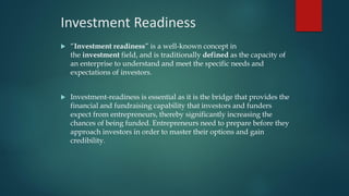 Investment Readiness
 “Investment readiness” is a well-known concept in
the investment field, and is traditionally defined as the capacity of
an enterprise to understand and meet the specific needs and
expectations of investors.
 Investment-readiness is essential as it is the bridge that provides the
financial and fundraising capability that investors and funders
expect from entrepreneurs, thereby significantly increasing the
chances of being funded. Entrepreneurs need to prepare before they
approach investors in order to master their options and gain
credibility.
 