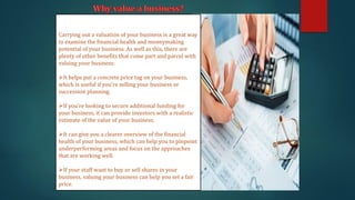 Carrying out a valuation of your business is a great way
to examine the financial health and moneymaking
potential of your business. As well as this, there are
plenty of other benefits that come part and parcel with
valuing your business:
➢It helps put a concrete price tag on your business,
which is useful if you’re selling your business or
succession planning.
➢If you’re looking to secure additional funding for
your business, it can provide investors with a realistic
estimate of the value of your business.
➢It can give you a clearer overview of the financial
health of your business, which can help you to pinpoint
underperforming areas and focus on the approaches
that are working well.
➢If your staff want to buy or sell shares in your
business, valuing your business can help you set a fair
price.
 