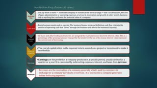 Business
Risk
Cash flow
• Every business needs cash to operate. The business finance term and definition cash flow refers to the
amount of operating cash that “flows” through the business and affects the business’s liquidity.
Interest
rate
• All loans and other lending instruments are assigned the business finance key term interest rates. This is a
percentage of the principal amount charged by the lender for the use of its money. Interest rates represent
the current cost of borrowing.
Cost of
capital
• The cost of capital refers to the required return needed on a project or investment to make it
worthwhile.
Earnings
• Earnings are the profit that a company produces in a specific period, usually defined as a
quarter or a year. It is calculated by subtracting expenses, interest, and taxes from revenue.
Revenue
Understanding financial terms
Revenues are the receivables of a company, generally what’s paid by customers in
exchange for a company’s products or services . It is the income a company generates
before deducting expenses.
It’s any event or item — inside the company or outside in the world at large — that can affect sales, the cost
of sales, administrative or operating expenses, or at worst, innovation and growth. In other words, business
risk is anything that can lower the potential value of a company
 