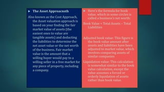  The Asset Approacnsth
Also known as the Cost Approach,
the Asset valuation approach is
based on your finding the fair
market value of assets (the
easiest ones to value are
tangible assets) and deducting
the liabilities to determine the
net asset value or the net worth
of the business. Fair market
value is the amount that a
willing buyer would pay to a
willing seller in a free market for
any piece of property, including
a company.
 Here’s the formula for book
value, which in some circles is
called a business’s net worth:
Book Value = Total Assets – Total
Liabilities
Adjusted book value: This figure is
the book value amount after
assets and liabilities have been
adjusted to market value, which
involves comparing assets of
similar companies
Liquidation value: This calculation
is somewhat similar to the book
value calculation, except the
value assumes a forced or
orderly liquidation of assets
rather than book value.
 