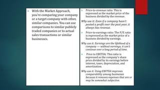  With the Market Approach,
you’re comparing your company
or a target company with other,
similar companies. You can use
comparisons to similar publicly
traded companies or to actual
sales transactions or similar
businesses.
 Price-to-revenue ratio: This is
expressed as the market price of the
business divided by the revenue.
Why use it: Even if a company hasn’t
posted a profit over the past year, it
always has revenue.
 Price-to-earnings ratio: The P/E ratio
is expressed as the market price of a
business divided by earnings.
Why use it: Earnings are the lifeblood of a
company — without earnings, it can’t
continue over a long period of time.
 Price to EBITDA: This ratio is
expressed as the company’s share
price divided by its earnings before
interest, taxes, depreciation, and
amortization.
Why use it: Using EBITDA improves
comparability among businesses
because it removes expenses that are or
may be somewhat subjective.
 