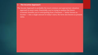  The Income Approach
The Income Approach is probably the most common and appropriate valuation
approach in most cases. Essentially, you’re trying to analyze the future
economic benefits you’re anticipating from a business — better known as
income — into a single amount in today’s naira, the term also known as present
value.
 
