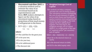  Discounted cash flow (DCF) is
a valuation method used to
estimate the value of an
investment based on its
expected future cash
flows. DCF analysis attempts to
figure out the value of an
investment today, based on
projections of how much money
it will generate in the future.
 DCF= CF1 + CF2 + CFn
1+r 1+r 1+r
where:
CF=The cash flow for the given year.
CF1​ is for year one,
CF2​ is for year two,
CFn is for additional years
r=The discount rate​
 Weighted Average Cost of
Capital
This method can help a company
calculate the cost of raising money.
The calculation involves multiplying
the cost of each element of capital,
such as debt (loans and bonds) and
equity (common stock and preferred
stock) by its percentage of the total
capital and then adding them
together. The final figure, the
weighted average cost of capital
(WACC), is a rough guide to the rate
of “required return” per monetary
unit of capital.
WACC = [Ke + Kd(D/E)] ÷ [1 + (D/E)]
where Ke is the desired return on
equity,
Kd is the desired return on debt,
and D/E is the debt/equity ratio.
 