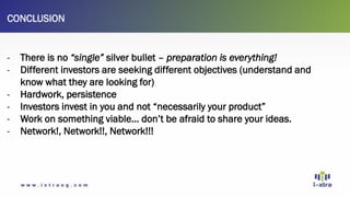 CONCLUSION
- There is no “single” silver bullet – preparation is everything!
- Different investors are seeking different objectives (understand and
know what they are looking for)
- Hardwork, persistence
- Investors invest in you and not “necessarily your product”
- Work on something viable… don’t be afraid to share your ideas.
- Network!, Network!!, Network!!!
 