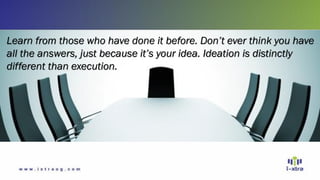 Learn from those who have done it before. Don’t ever think you have
all the answers, just because it’s your idea. Ideation is distinctly
different than execution.
 