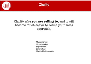 Clarity
Clarify who you are selling to, and it will
become much easier to refine your sales
approach.
Mass market
Niche market
Segmented
Diversified
Multi-sided markets
 