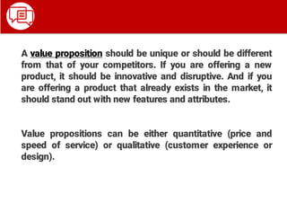 A value proposition should be unique or should be different
from that of your competitors. If you are offering a new
product, it should be innovative and disruptive. And if you
are offering a product that already exists in the market, it
should stand out with new features and attributes.
Value propositions can be either quantitative (price and
speed of service) or qualitative (customer experience or
design).
 